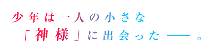 少年は一人の小さな「神様」に出会った──。